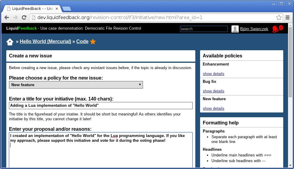 Unit: “Hello World (Mercurial)”,
Subject area: “Code” (marked with a fav star).
Create a new issue.
Please choose a policy for the new issue:
New feature (selected).
Enter a title for your initiative (max. 140 chars):
Adding a Lua implementation of “Hello World”.
The title is the figurehead of your iniative. It should be short but
meaningful! As others identifies your initiative by this title, you cannot
change it later!
Enter your proposal and/or reasons:
I created an implementation of “Hello World” for the Lua programming
language. If you like my approach, please support this initiative and vote
for it during the voting phase!
